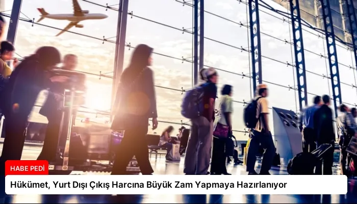Hükümet, Yurt Dışı Çıkış Harcına Büyük Zam Yapmaya Hazırlanıyor