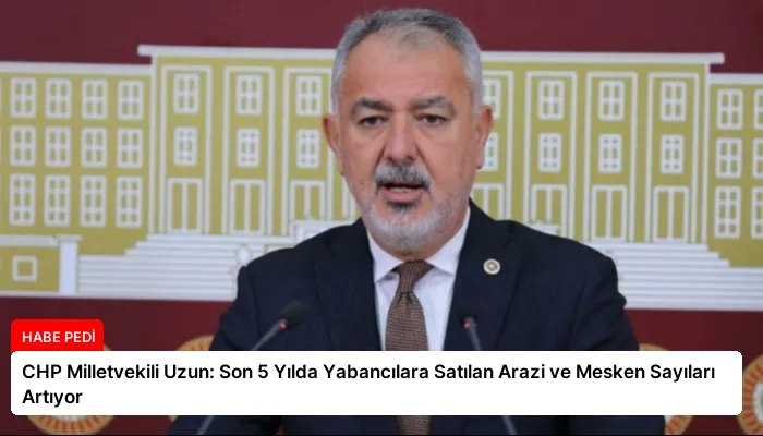 CHP Milletvekili Uzun: Son 5 Yılda Yabancılara Satılan Arazi ve Mesken Sayıları Artıyor
