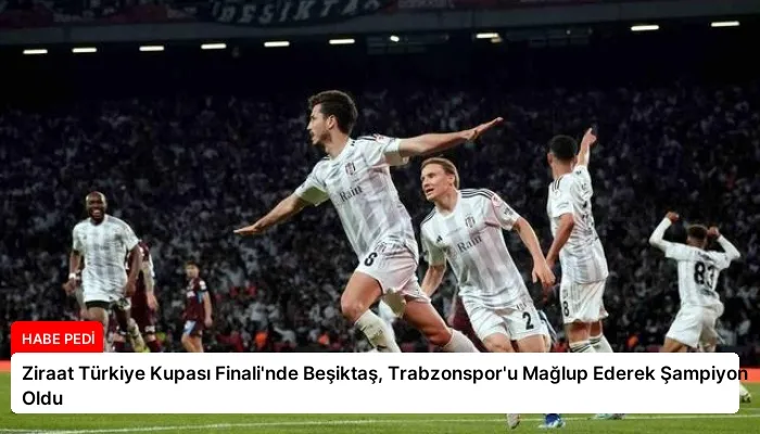 Ziraat Türkiye Kupası Finali’nde Beşiktaş, Trabzonspor’u Mağlup Ederek Şampiyon Oldu