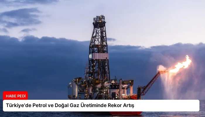 Türkiye’de Petrol ve Doğal Gaz Üretiminde Rekor Artış