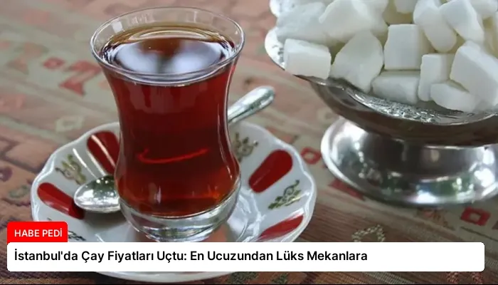 İstanbul’da Çay Fiyatları Uçtu: En Ucuzundan Lüks Mekanlara