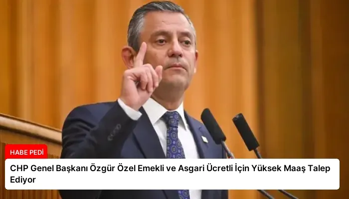 CHP Genel Başkanı Özgür Özel Emekli ve Asgari Ücretli İçin Yüksek Maaş Talep Ediyor
