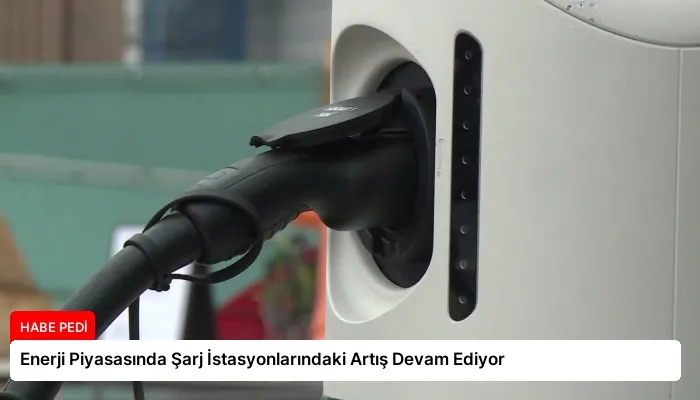 Enerji Piyasasında Şarj İstasyonlarındaki Artış Devam Ediyor