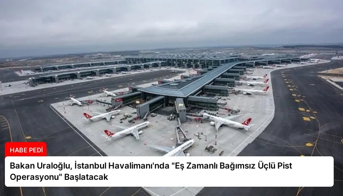 Bakan Uraloğlu, İstanbul Havalimanı’nda “Eş Zamanlı Bağımsız Üçlü Pist Operasyonu” Başlatacak